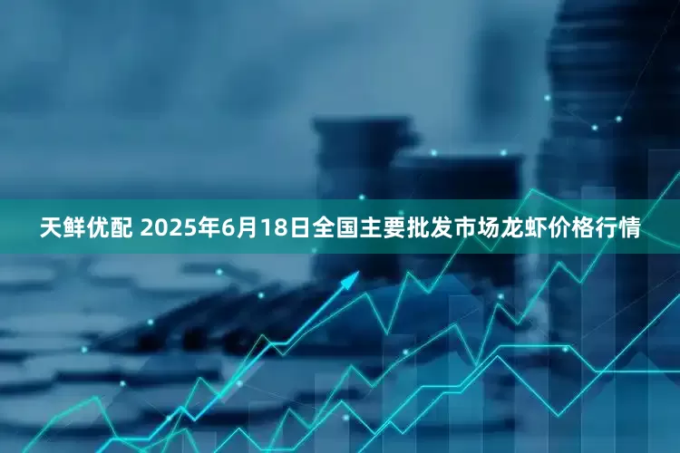 天鲜优配 2025年6月18日全国主要批发市场龙虾价格行情