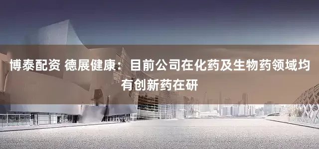 博泰配资 德展健康：目前公司在化药及生物药领域均有创新药在研