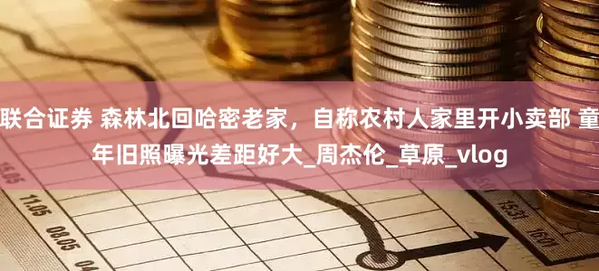 联合证券 森林北回哈密老家，自称农村人家里开小卖部 童年旧照曝光差距好大_周杰伦_草原_vlog