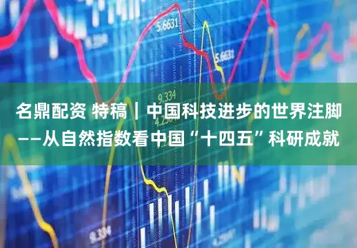 名鼎配资 特稿｜中国科技进步的世界注脚——从自然指数看中国“十四五”科研成就