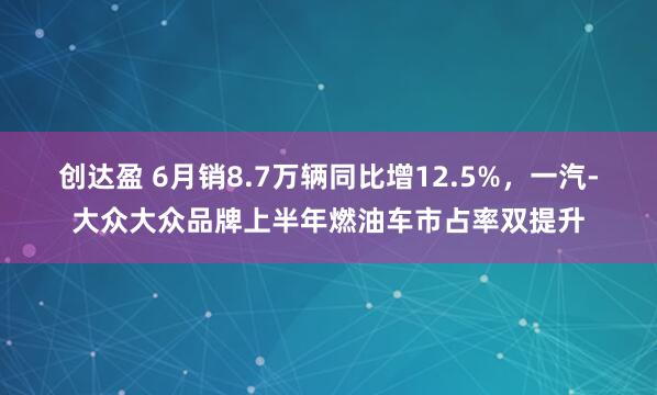 创达盈 6月销8.7万辆同比增12.5%，一汽-大众大众品牌上半年燃油车市占率双提升