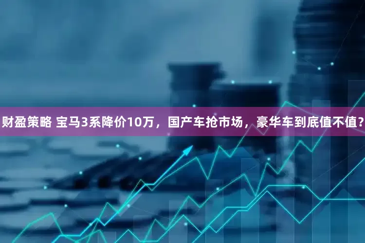 财盈策略 宝马3系降价10万，国产车抢市场，豪华车到底值不值？