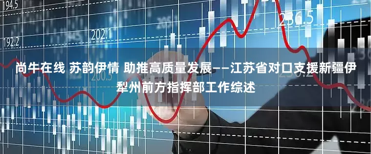 尚牛在线 苏韵伊情 助推高质量发展——江苏省对口支援新疆伊犁州前方指挥部工作综述