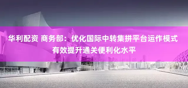 华利配资 商务部：优化国际中转集拼平台运作模式 有效提升通关便利化水平
