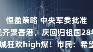 恒盈策略 中央军委批准航母等四舰齐聚香港，庆回归祖国28年香港全城狂欢high爆！市民：希望港府勿让乱港分子有机可乘_活动_舰艇编队