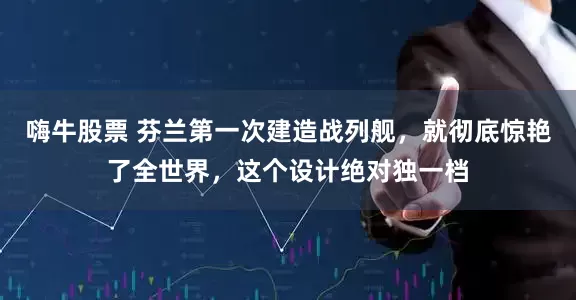 嗨牛股票 芬兰第一次建造战列舰，就彻底惊艳了全世界，这个设计绝对独一档