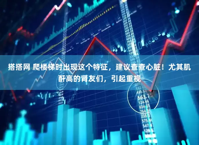搭搭网 爬楼梯时出现这个特征，建议查查心脏！尤其肌酐高的肾友们，引起重视