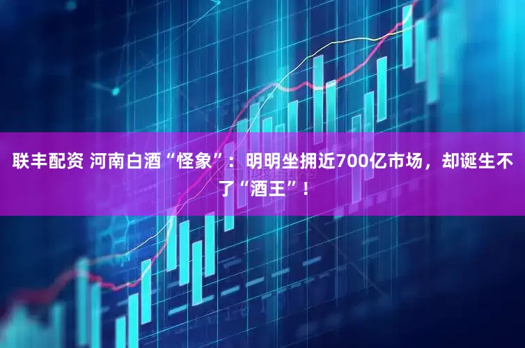 联丰配资 河南白酒“怪象”：明明坐拥近700亿市场，却诞生不了“酒王”！