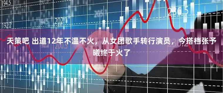 天策吧 出道12年不温不火，从女团歌手转行演员，今搭档张予曦终于火了