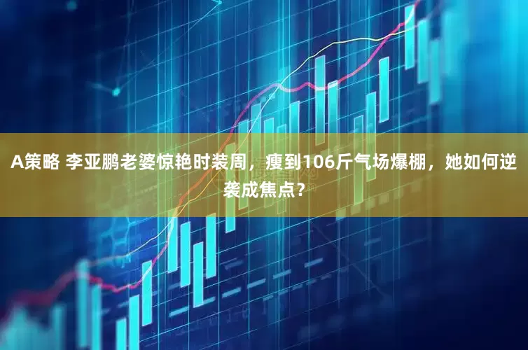 A策略 李亚鹏老婆惊艳时装周，瘦到106斤气场爆棚，她如何逆袭成焦点？