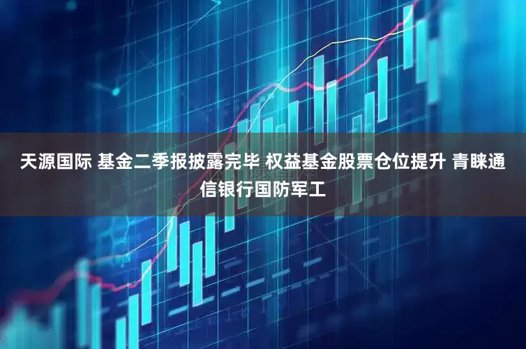 天源国际 基金二季报披露完毕 权益基金股票仓位提升 青睐通信银行国防军工