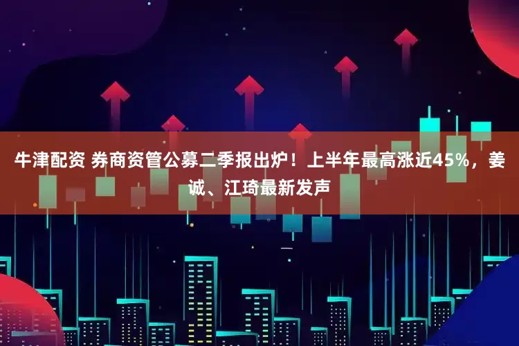 牛津配资 券商资管公募二季报出炉！上半年最高涨近45%，姜诚、江琦最新发声