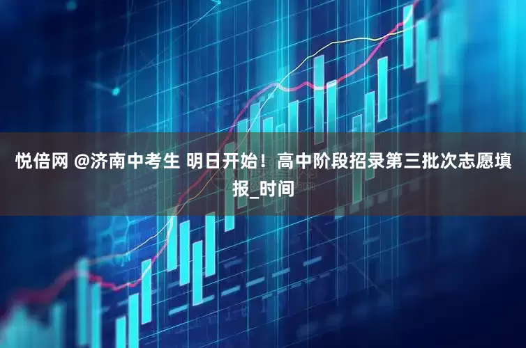 悦倍网 @济南中考生 明日开始！高中阶段招录第三批次志愿填报_时间