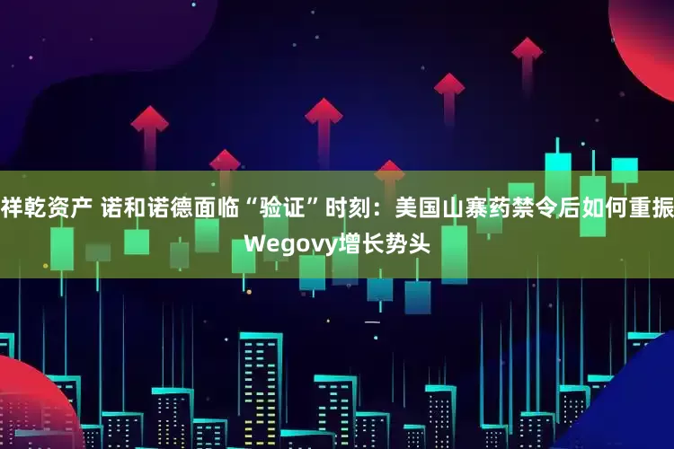 祥乾资产 诺和诺德面临“验证”时刻：美国山寨药禁令后如何重振Wegovy增长势头