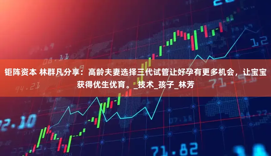 钜阵资本 林群凡分享：高龄夫妻选择三代试管让好孕有更多机会，让宝宝获得优生优育。_技术_孩子_林芳