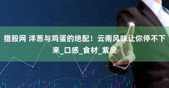 猎股网 洋葱与鸡蛋的绝配！云南风味让你停不下来_口感_食材_紫皮