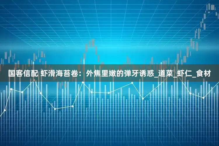 国客信配 虾滑海苔卷：外焦里嫩的弹牙诱惑_道菜_虾仁_食材