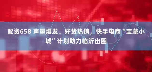 配资658 声量爆发、好货热销，快手电商“宝藏小城”计划助力临沂出圈