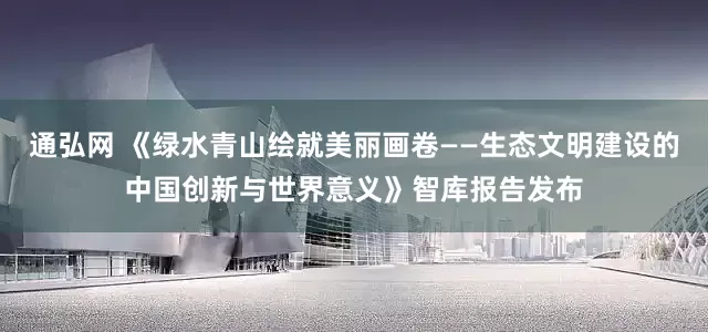 通弘网 《绿水青山绘就美丽画卷——生态文明建设的中国创新与世界意义》智库报告发布