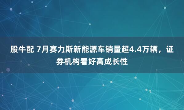 股牛配 7月赛力斯新能源车销量超4.4万辆，证券机构看好高成长性