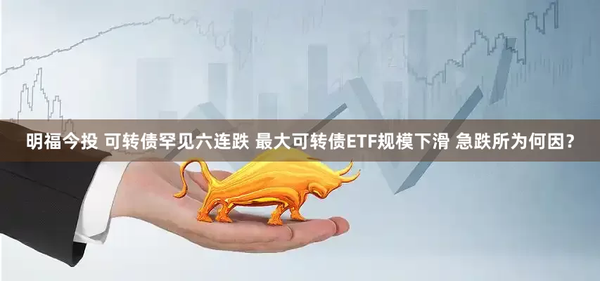 明福今投 可转债罕见六连跌 最大可转债ETF规模下滑 急跌所为何因？