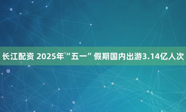 长江配资 2025年“五一”假期国内出游3.14亿人次
