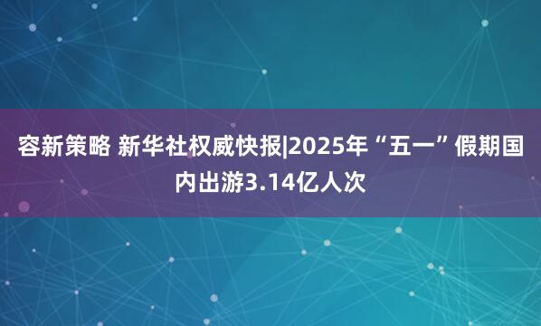 容新策略 新华社权威快报|2025年“五一”假期国内出游3.14亿人次