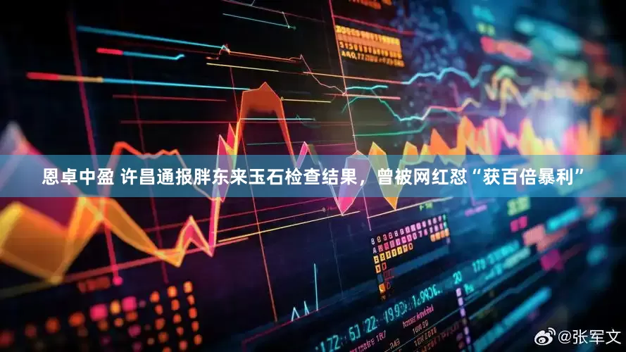恩卓中盈 许昌通报胖东来玉石检查结果，曾被网红怼“获百倍暴利”