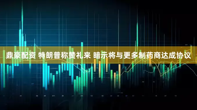 鼎豪配资 特朗普称赞礼来 暗示将与更多制药商达成协议