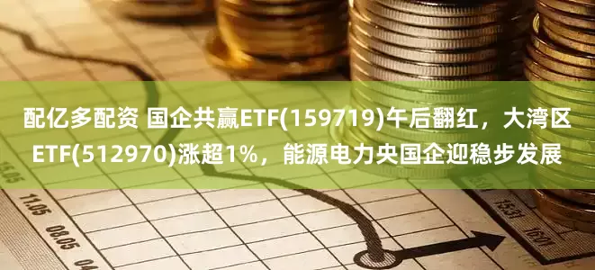 配亿多配资 国企共赢ETF(159719)午后翻红，大湾区ETF(512970)涨超1%，能源电力央国企迎稳步发展