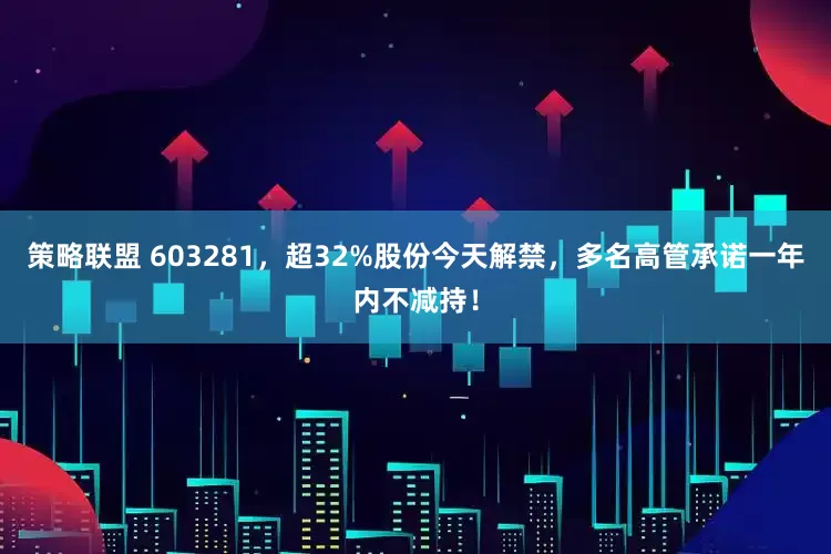 策略联盟 603281，超32%股份今天解禁，多名高管承诺一年内不减持！