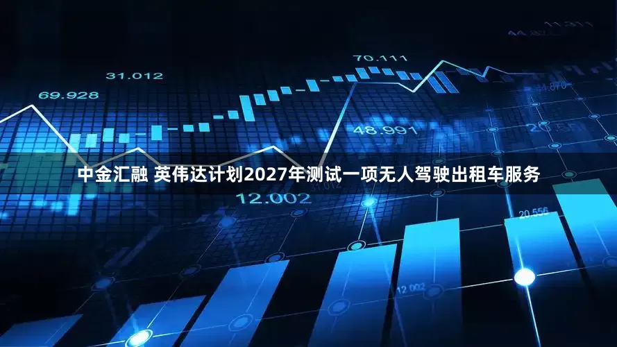中金汇融 英伟达计划2027年测试一项无人驾驶出租车服务