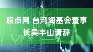 股点网 台湾海基会董事长吴丰山请辞