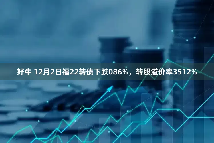好牛 12月2日福22转债下跌086%,转股溢价率3512%