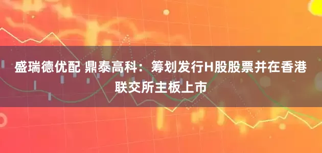 盛瑞德优配 鼎泰高科：筹划发行H股股票并在香港联交所主板上市