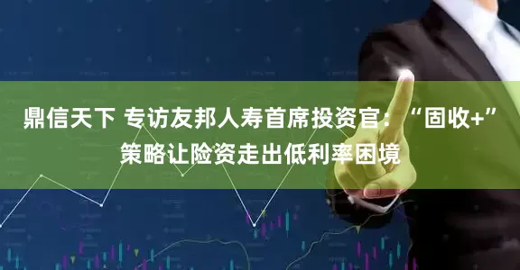 鼎信天下 专访友邦人寿首席投资官：“固收+”策略让险资走出低利率困境